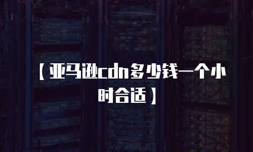 【亚马逊cdn多少钱一个小时合适】
