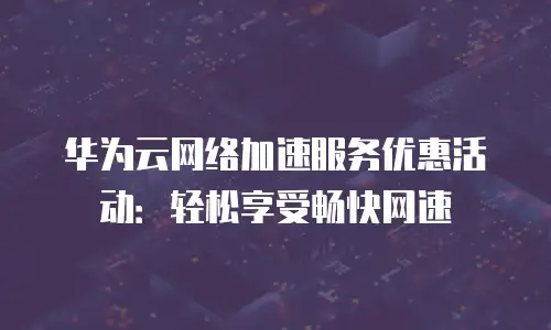 华为云网络加速服务优惠活动：轻松享受畅快网速
