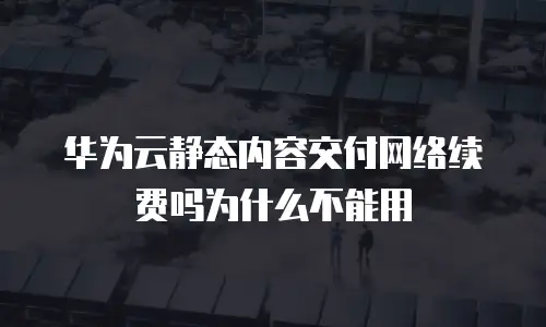 华为云静态内容交付网络续费吗为什么不能用
