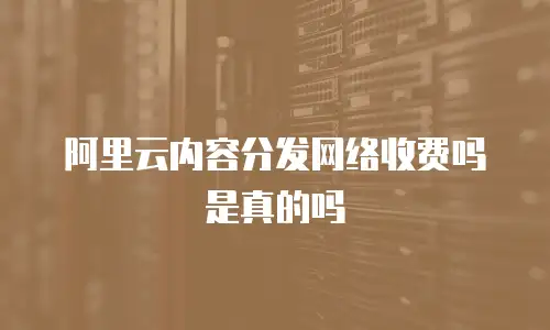 阿里云内容分发网络收费吗是真的吗