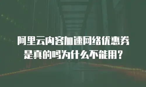 阿里云内容加速网络优惠券是真的吗为什么不能用？