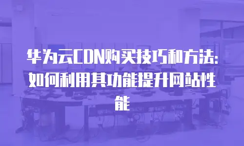 华为云CDN购买技巧和方法：如何利用其功能提升网站性能