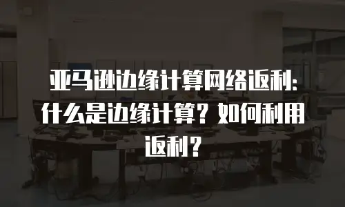 亚马逊边缘计算网络返利：什么是边缘计算？如何利用返利？