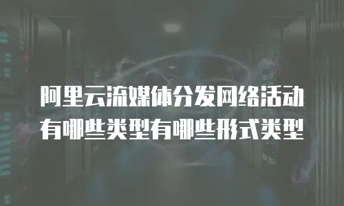 阿里云流媒体分发网络活动有哪些类型有哪些形式类型