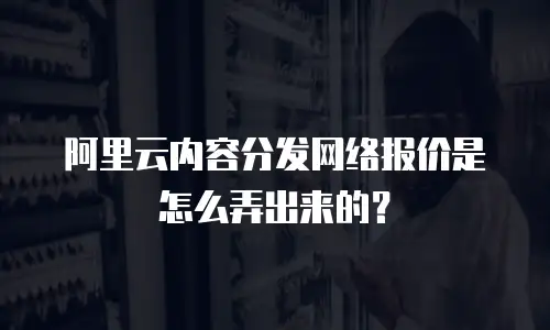 阿里云内容分发网络报价是怎么弄出来的？