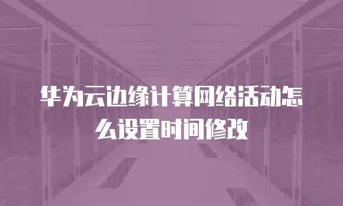 华为云边缘计算网络活动怎么设置时间修改