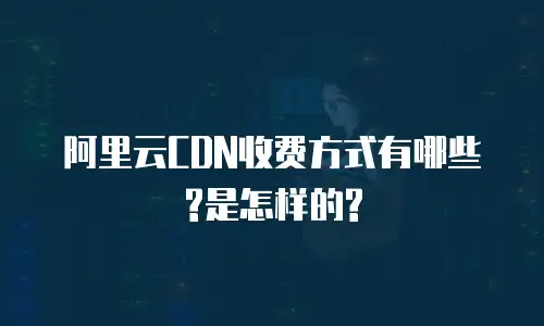 阿里云CDN收费方式有哪些?是怎样的?