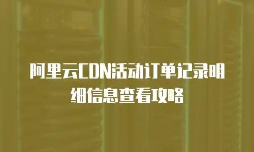 阿里云CDN活动订单记录明细信息查看攻略