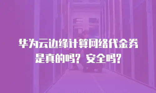 华为云边缘计算网络代金券是真的吗? 安全吗?