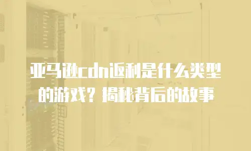 亚马逊cdn返利是什么类型的游戏？揭秘背后的故事