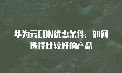 华为云CDN优惠条件：如何选择比较好的产品