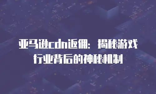 亚马逊cdn返佣：揭秘游戏行业背后的神秘机制