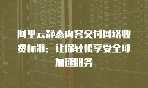 阿里云静态内容交付网络收费标准：让你轻松享受全球加速服务