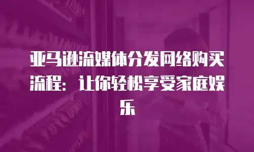 亚马逊流媒体分发网络购买流程：让你轻松享受家庭娱乐