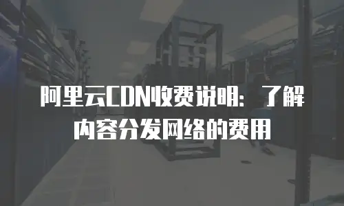阿里云CDN收费说明：了解内容分发网络的费用