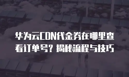 华为云CDN代金券在哪里查看订单号？揭秘流程与技巧