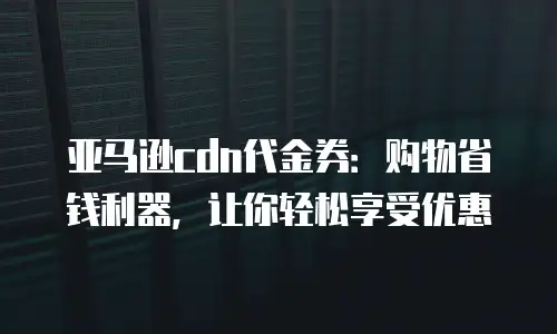 亚马逊cdn代金券：购物省钱利器，让你轻松享受优惠