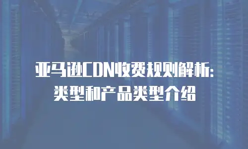 亚马逊CDN收费规则解析：类型和产品类型介绍