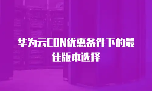 华为云CDN优惠条件下的最佳版本选择