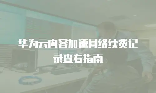 华为云内容加速网络续费记录查看指南