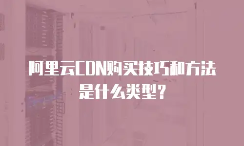 阿里云CDN购买技巧和方法是什么类型？