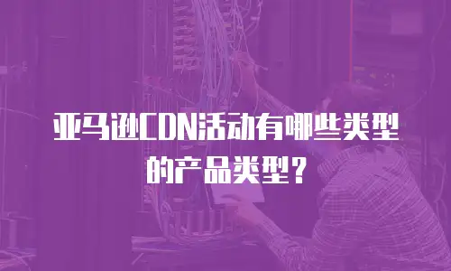 亚马逊CDN活动有哪些类型的产品类型？