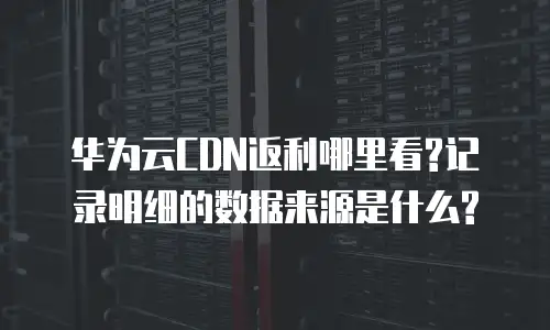 华为云CDN返利哪里看?记录明细的数据来源是什么?