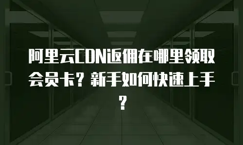 阿里云CDN返佣在哪里领取会员卡？新手如何快速上手？
