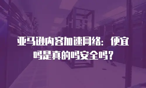 亚马逊内容加速网络：便宜吗是真的吗安全吗？
