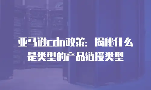 亚马逊cdn政策：揭秘什么是类型的产品链接类型