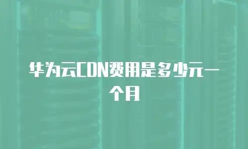 华为云CDN费用是多少元一个月