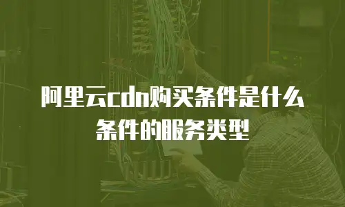 阿里云cdn购买条件是什么条件的服务类型