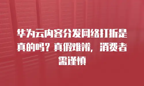 华为云内容分发网络打折是真的吗？真假难辨，消费者需谨慎
