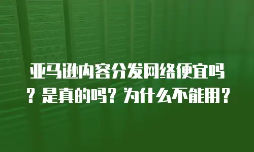 亚马逊内容分发网络便宜吗？是真的吗？为什么不能用？