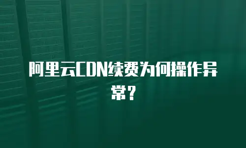 阿里云CDN续费为何操作异常？