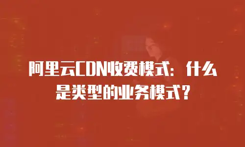 阿里云CDN收费模式：什么是类型的业务模式？