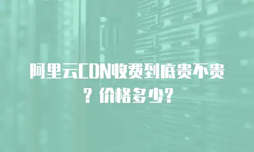 阿里云CDN收费到底贵不贵？价格多少？