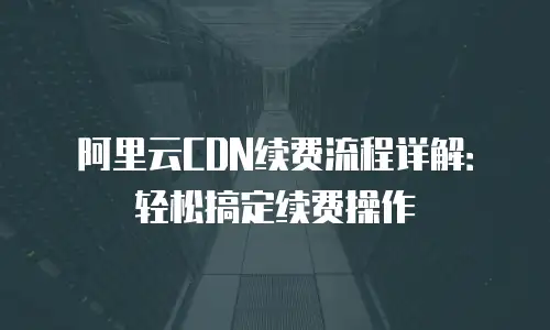 阿里云CDN续费流程详解：轻松搞定续费操作