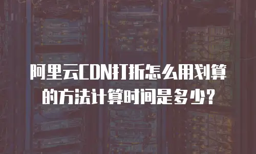 阿里云CDN打折怎么用划算的方法计算时间是多少？