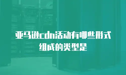 亚马逊cdn活动有哪些形式组成的类型是