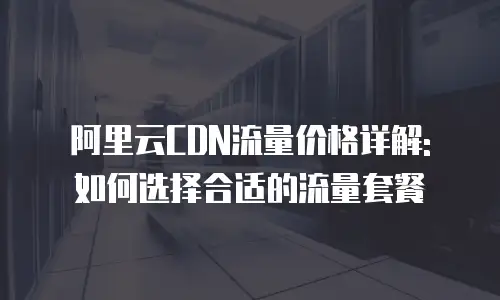 阿里云CDN流量价格详解: 如何选择合适的流量套餐