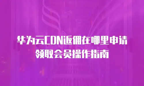 华为云CDN返佣在哪里申请领取会员操作指南