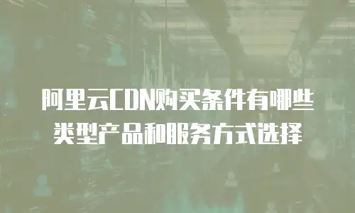 阿里云CDN购买条件有哪些类型产品和服务方式选择