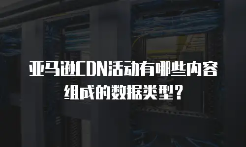 亚马逊CDN活动有哪些内容组成的数据类型？