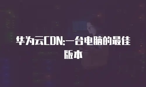 华为云CDN:一台电脑的最佳版本