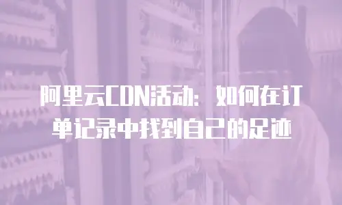 阿里云CDN活动：如何在订单记录中找到自己的足迹