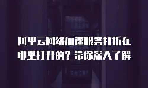 阿里云网络加速服务打折在哪里打开的？带你深入了解