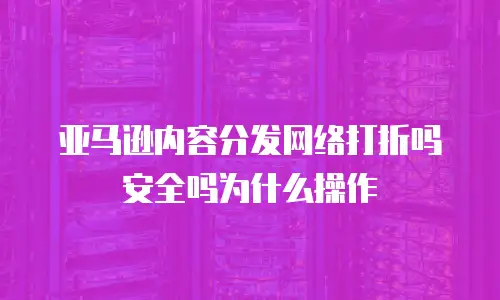 亚马逊内容分发网络打折吗安全吗为什么操作