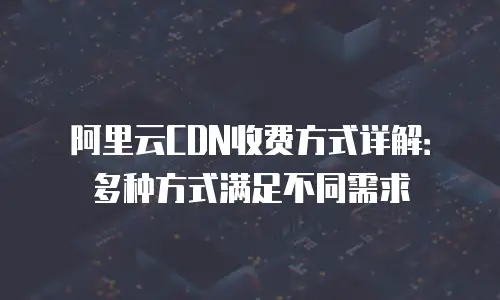 阿里云CDN收费方式详解：多种方式满足不同需求