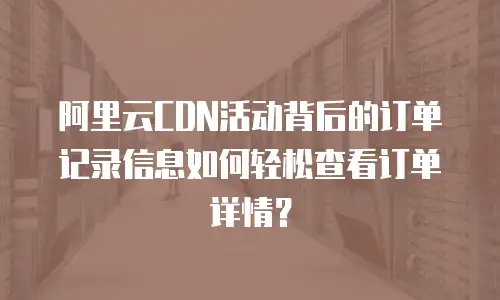阿里云CDN活动背后的订单记录信息如何轻松查看订单详情？